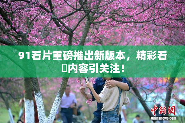 91看片重磅推出新版本，精彩看婬内容引关注！