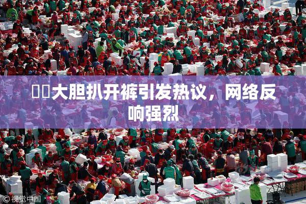 妺妺大胆扒开裤引发热议，网络反响强烈