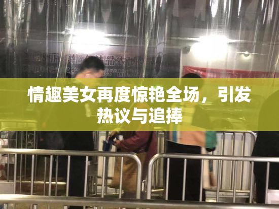 情趣美女再度惊艳全场，引发热议与追捧