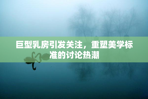 巨型乳房引发关注，重塑美学标准的讨论热潮
