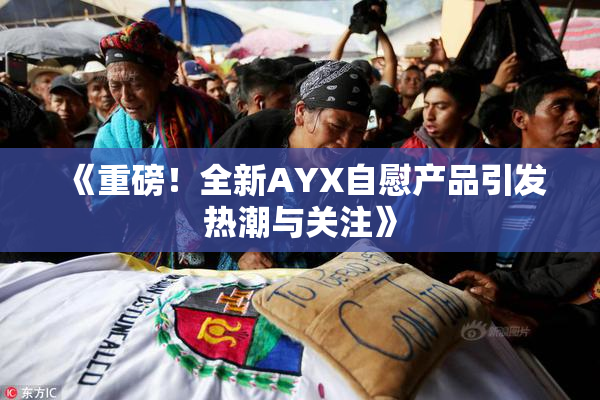 《重磅！全新AYX自慰产品引发热潮与关注》