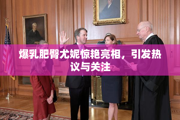 爆乳肥臀尤妮惊艳亮相，引发热议与关注