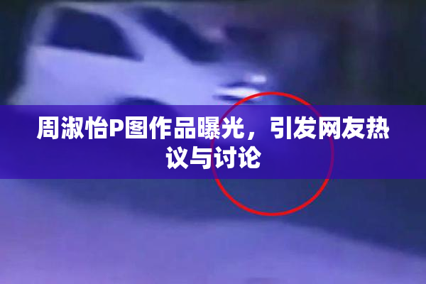 周淑怡P图作品曝光，引发网友热议与讨论