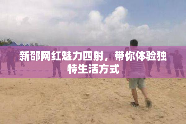 新邵网红魅力四射，带你体验独特生活方式