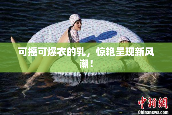 可摇可爆衣的乳，惊艳呈现新风潮！