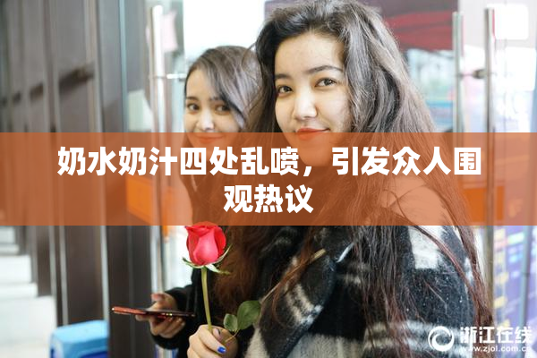奶水奶汁四处乱喷，引发众人围观热议