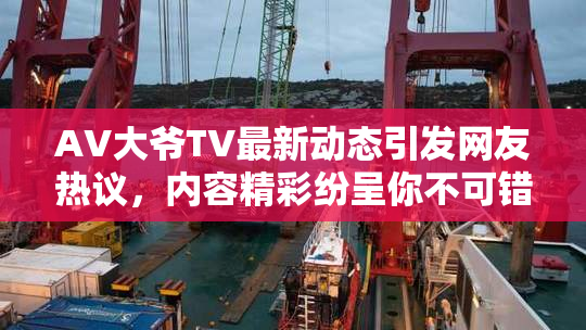 AV大爷TV最新动态引发网友热议，内容精彩纷呈你不可错过！