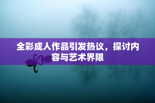 全彩成人作品引发热议，探讨内容与艺术界限