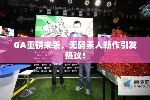 GA重磅来袭，无码素人新作引发热议！