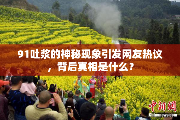 91吐浆的神秘现象引发网友热议，背后真相是什么？