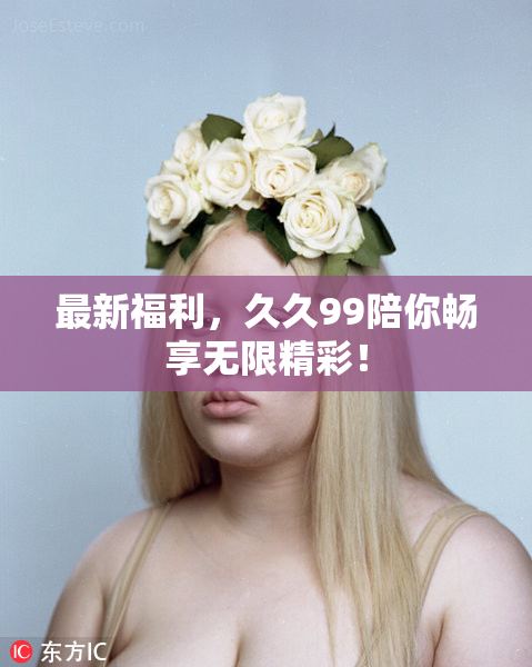 最新福利，久久99陪你畅享无限精彩！