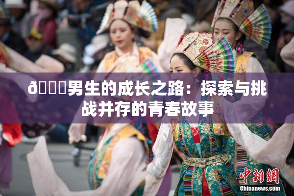 🔞男生的成长之路：探索与挑战并存的青春故事