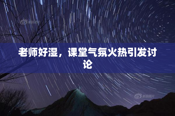 老师好湿，课堂气氛火热引发讨论