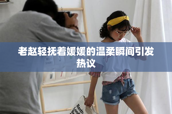 老赵轻抚着媛媛的温柔瞬间引发热议