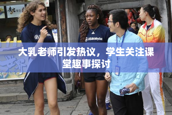 大乳老师引发热议，学生关注课堂趣事探讨