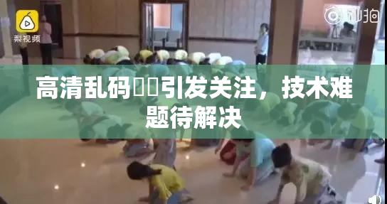 高清乱码❌‌引发关注，技术难题待解决