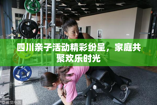 四川亲子活动精彩纷呈，家庭共聚欢乐时光