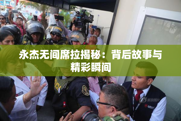 永杰无间席拉揭秘：背后故事与精彩瞬间