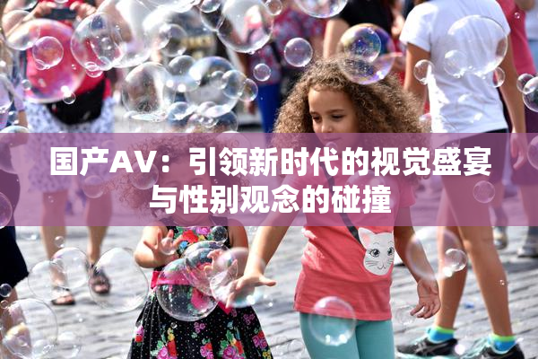 国产AV：引领新时代的视觉盛宴与性别观念的碰撞