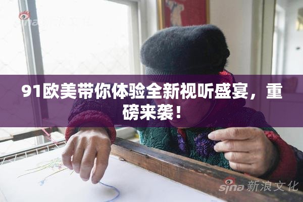 91欧美带你体验全新视听盛宴，重磅来袭！