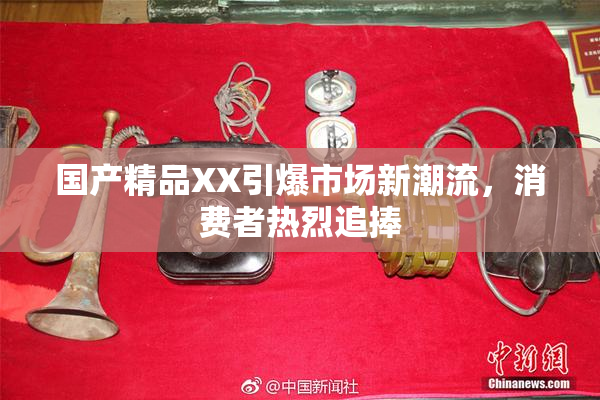 国产精品XX引爆市场新潮流，消费者热烈追捧