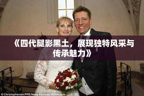 《四代腿影黑土，展现独特风采与传承魅力》