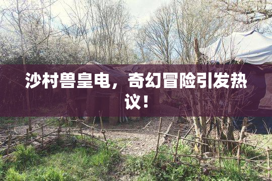 沙村兽皇电，奇幻冒险引发热议！