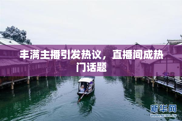 丰满主播引发热议，直播间成热门话题