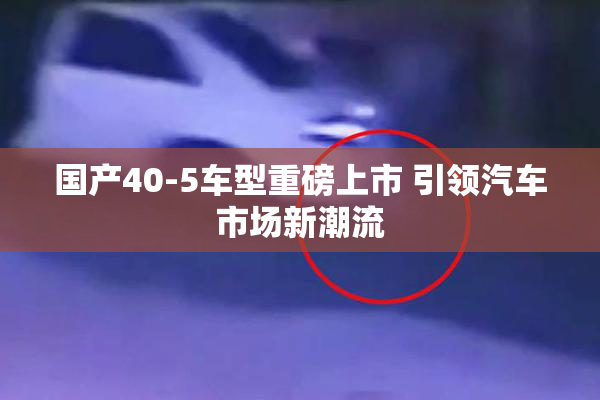 国产40-5车型重磅上市 引领汽车市场新潮流