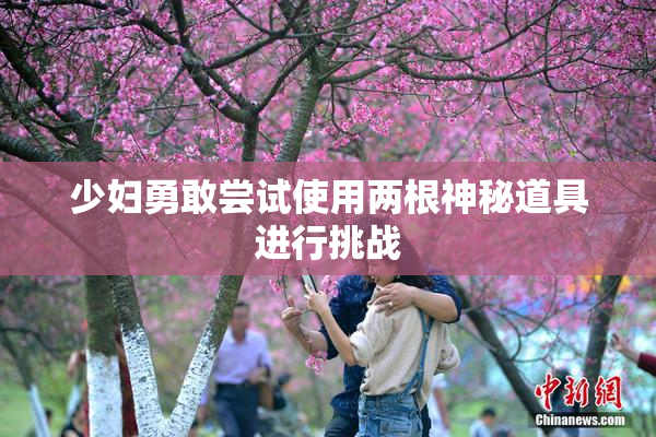 少妇勇敢尝试使用两根神秘道具进行挑战