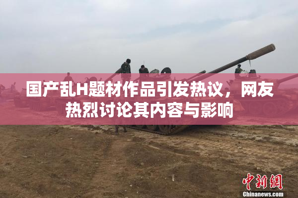 国产乱H题材作品引发热议，网友热烈讨论其内容与影响