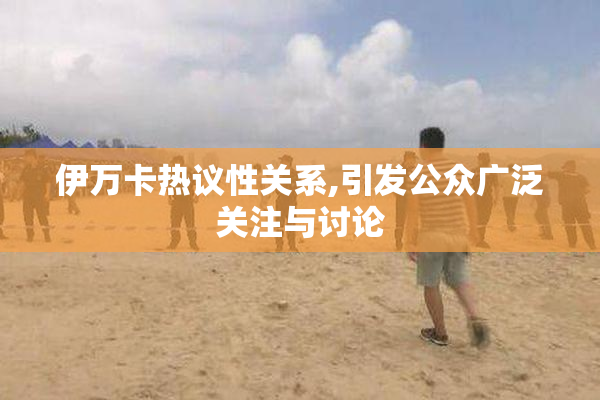 伊万卡热议性关系,引发公众广泛关注与讨论