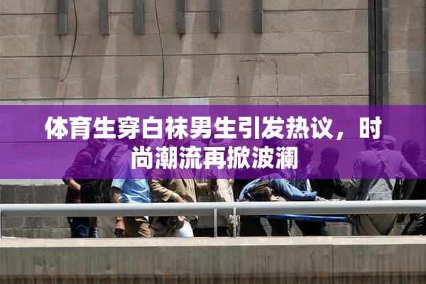 体育生穿白袜男生引发热议，时尚潮流再掀波澜