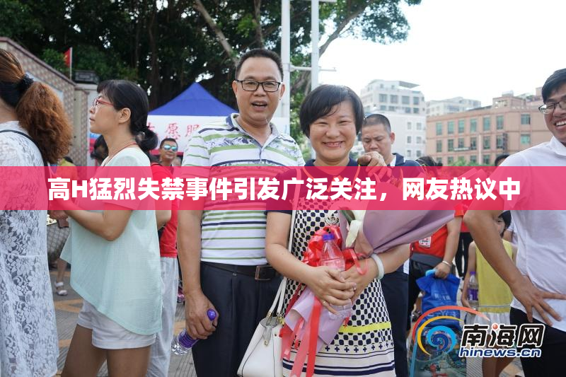 高H猛烈失禁事件引发广泛关注，网友热议中