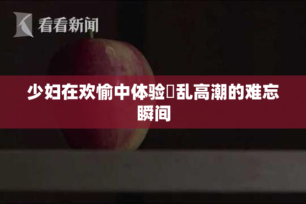 少妇在欢愉中体验婬乱高潮的难忘瞬间