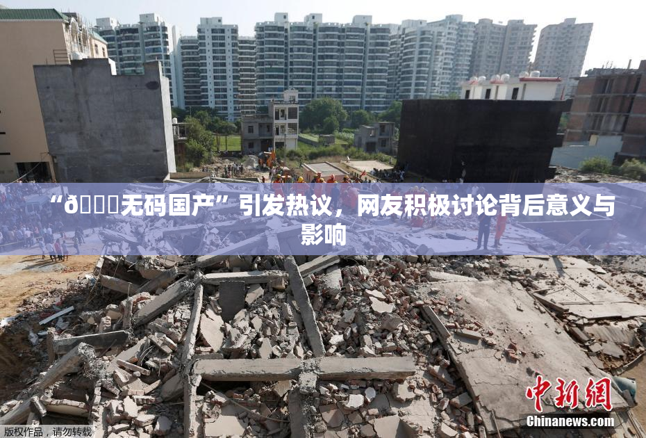 “🔞无码国产”引发热议，网友积极讨论背后意义与影响