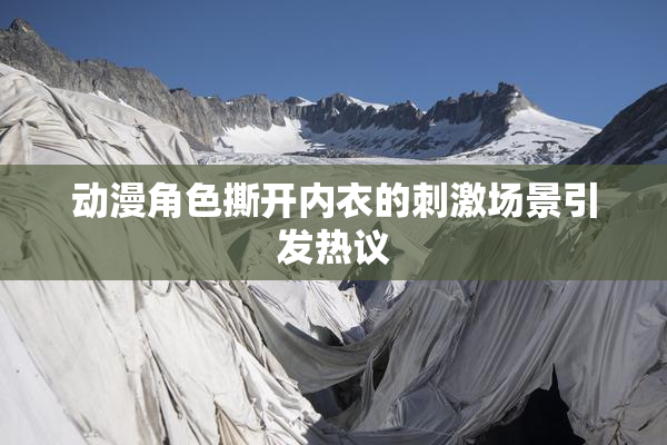 动漫角色撕开内衣的刺激场景引发热议