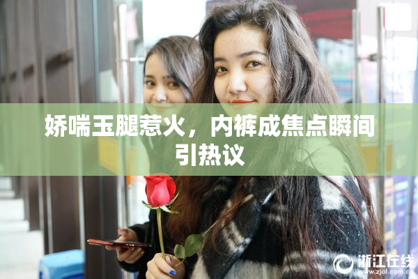 娇喘玉腿惹火，内裤成焦点瞬间引热议