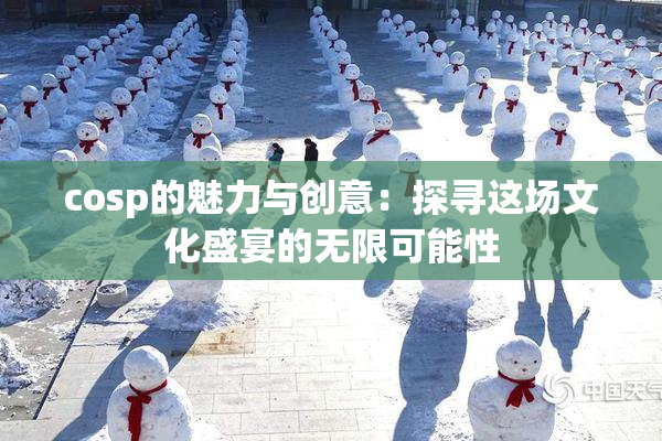cosp的魅力与创意：探寻这场文化盛宴的无限可能性