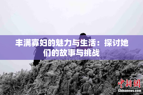 丰满寡妇的魅力与生活：探讨她们的故事与挑战