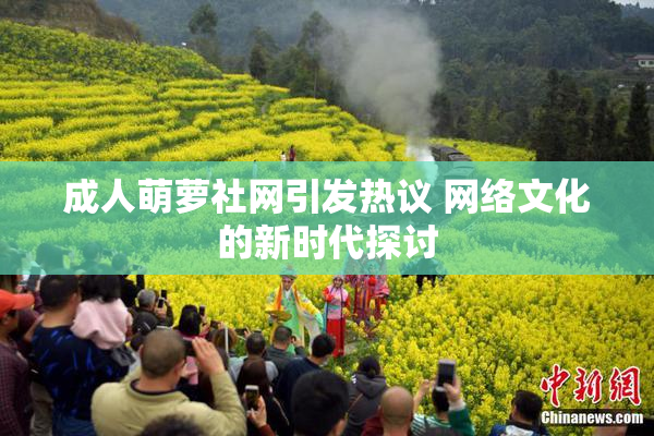 成人萌萝社网引发热议 网络文化的新时代探讨
