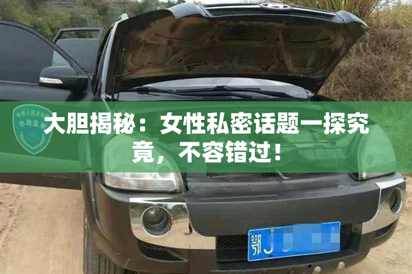 大胆揭秘：女性私密话题一探究竟，不容错过！