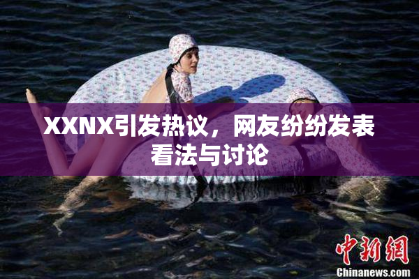 XXNX引发热议，网友纷纷发表看法与讨论