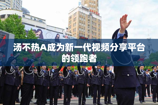 汤不热A成为新一代视频分享平台的领跑者