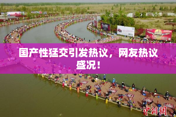 国产性猛交引发热议，网友热议盛况！
