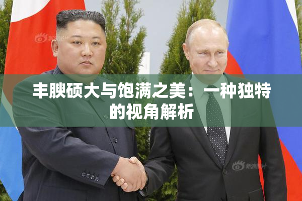 丰腴硕大与饱满之美：一种独特的视角解析