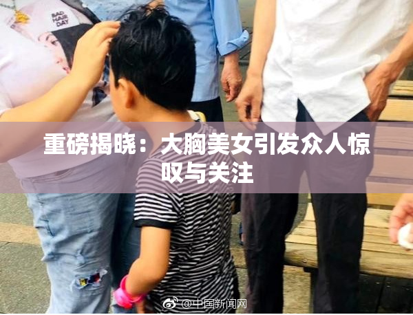 重磅揭晓：大胸美女引发众人惊叹与关注