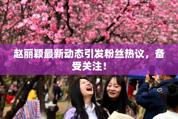 赵丽颖最新动态引发粉丝热议，备受关注！