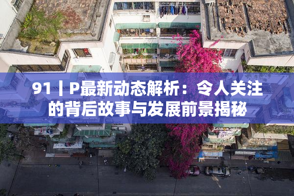 91丨P最新动态解析：令人关注的背后故事与发展前景揭秘