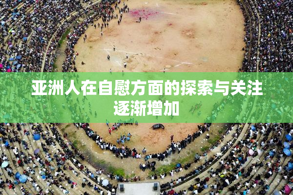 亚洲人在自慰方面的探索与关注逐渐增加